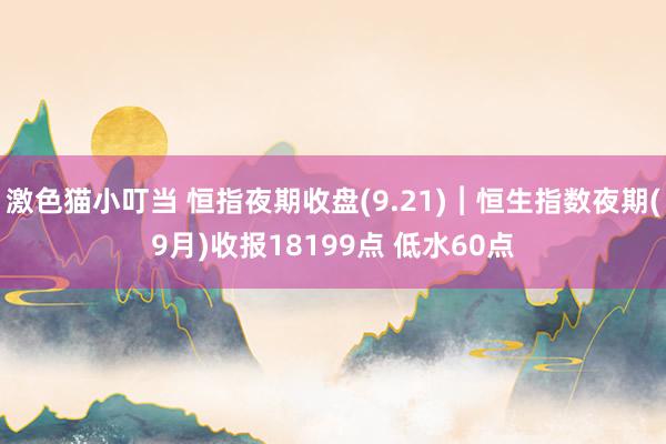 激色猫小叮当 恒指夜期收盘(9.21)︱恒生指数夜期(9月)收报18199点 低水60点