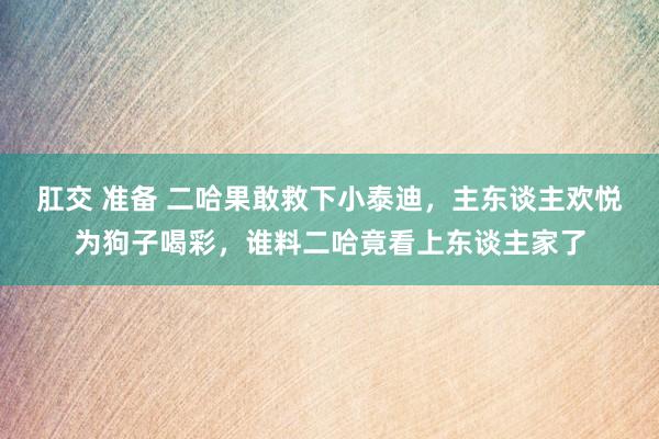 肛交 准备 二哈果敢救下小泰迪，主东谈主欢悦为狗子喝彩，谁料二哈竟看上东谈主家了