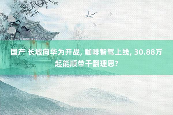 国产 长城向华为开战， 咖啡智驾上线， 30.88万起能顺带干翻理思?