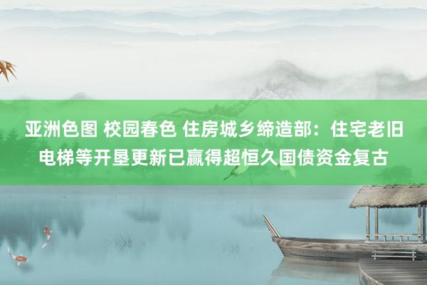 亚洲色图 校园春色 住房城乡缔造部：住宅老旧电梯等开垦更新已赢得超恒久国债资金复古