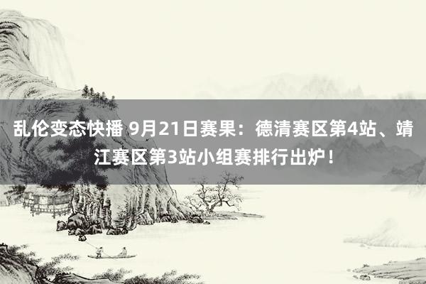 乱伦变态快播 9月21日赛果：德清赛区第4站、靖江赛区第3站小组赛排行出炉！