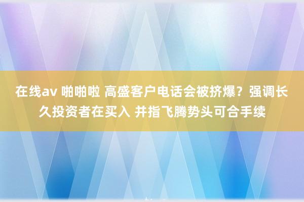 在线av 啪啪啦 高盛客户电话会被挤爆？强调长久投资者在买入 并指飞腾势头可合手续