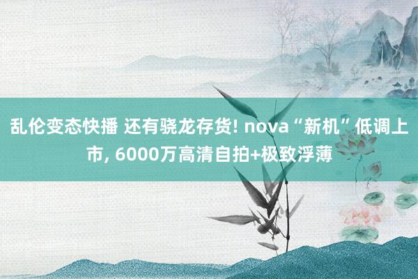 乱伦变态快播 还有骁龙存货! nova“新机”低调上市， 6000万高清自拍+极致浮薄