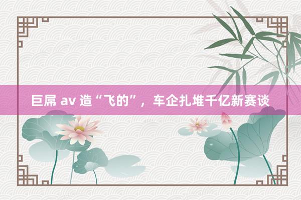 巨屌 av 造“飞的”，车企扎堆千亿新赛谈