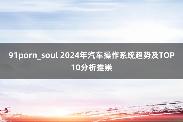 91porn_soul 2024年汽车操作系统趋势及TOP10分析推崇