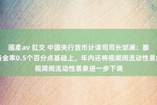 國產av 肛交 中国央行货币计谋司司长邹澜：鄙人调进款准备金率0.5个百分点基础上，年内还将视阛阓流动性景象进一步下调