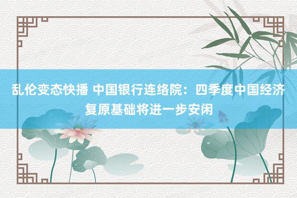 乱伦变态快播 中国银行连络院：四季度中国经济复原基础将进一步安闲