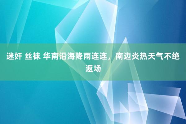 迷奸 丝袜 华南沿海降雨连连，南边炎热天气不绝返场