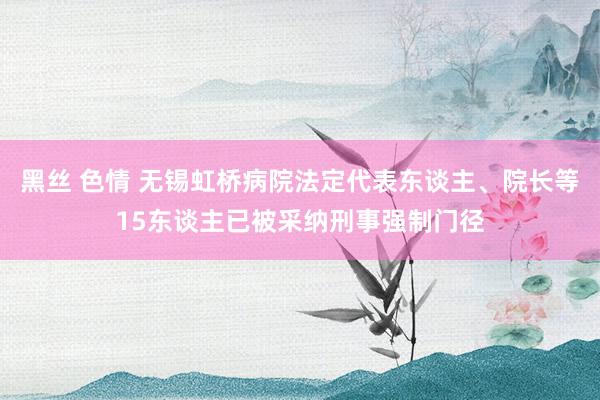 黑丝 色情 无锡虹桥病院法定代表东谈主、院长等15东谈主已被采纳刑事强制门径