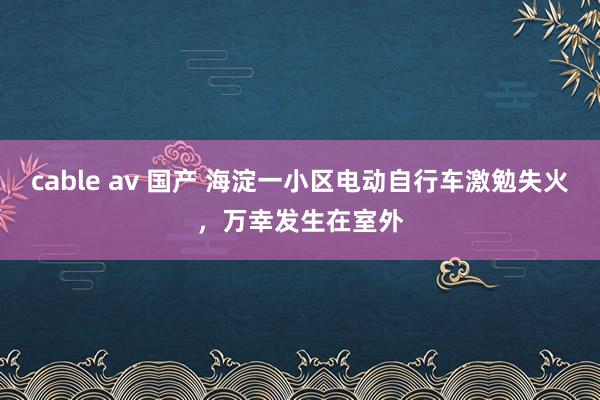 cable av 国产 海淀一小区电动自行车激勉失火，万幸发生在室外