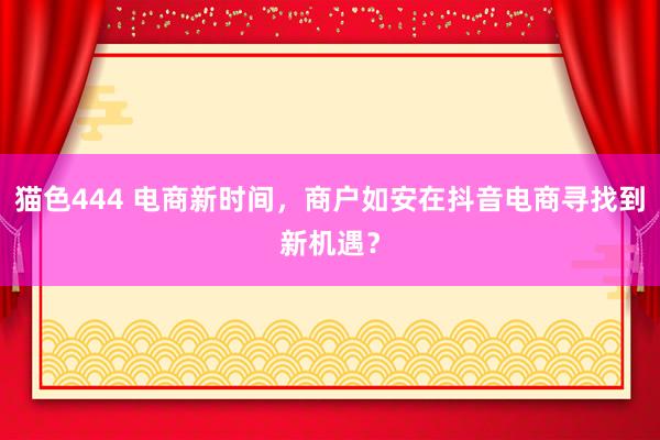 猫色444 电商新时间，商户如安在抖音电商寻找到新机遇？