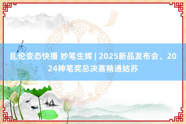 乱伦变态快播 妙笔生辉 | 2025新品发布会、2024神笔奖总决赛精通姑苏