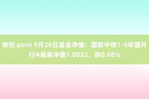 偷拍 porn 9月26日基金净值：国联中债1-5年国开行A最新净值1.0832，跌0.08%