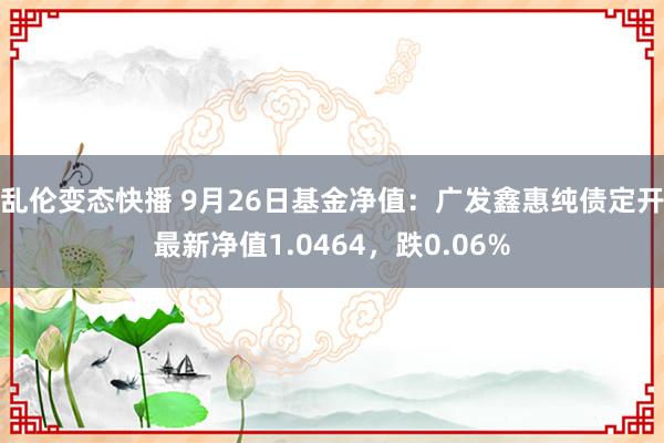 乱伦变态快播 9月26日基金净值：广发鑫惠纯债定开最新净值1.0464，跌0.06%