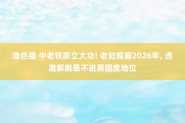 激色猫 中老铁路立大功! 老挝规画2026年， 透澈解脱最不进展国度地位