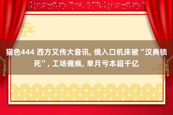 猫色444 西方又传大音讯， 俄入口机床被“汉典锁死”， 工场瘫痪， 单月亏本超千亿