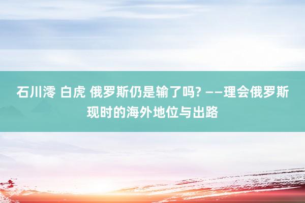 石川澪 白虎 俄罗斯仍是输了吗? ——理会俄罗斯现时的海外地位与出路