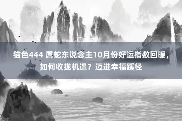 猫色444 属蛇东说念主10月份好运指数回暖，如何收拢机遇？迈进幸福蹊径