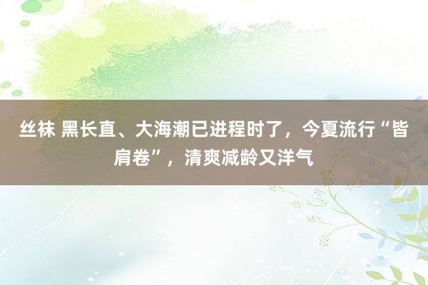 丝袜 黑长直、大海潮已进程时了，今夏流行“皆肩卷”，清爽减龄又洋气