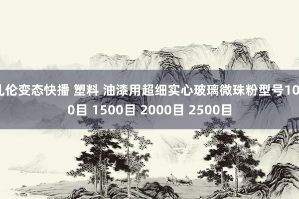 乱伦变态快播 塑料 油漆用超细实心玻璃微珠粉型号1000目 1500目 2000目 2500目