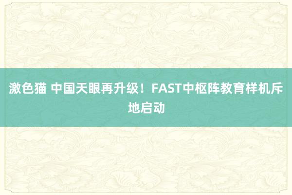 激色猫 中国天眼再升级！FAST中枢阵教育样机斥地启动