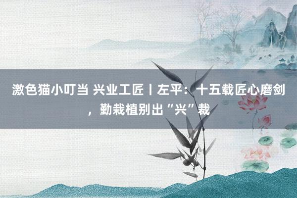 激色猫小叮当 兴业工匠丨左平：十五载匠心磨剑，勤栽植别出“兴”裁