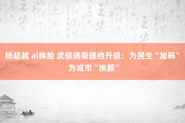 杨超越 ai换脸 武侯通衢提档升级：为民生“加码” 为城市“焕颜”