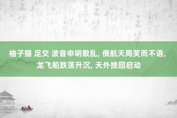 柚子猫 足交 波音申明散乱， 俄航天局笑而不语， 龙飞船跌荡升沉， 天外挽回启动