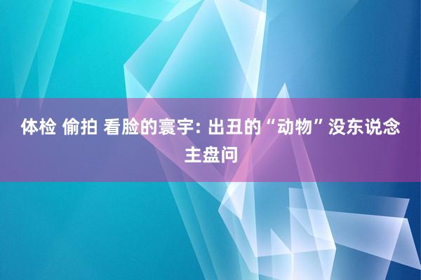 体检 偷拍 看脸的寰宇: 出丑的“动物”没东说念主盘问