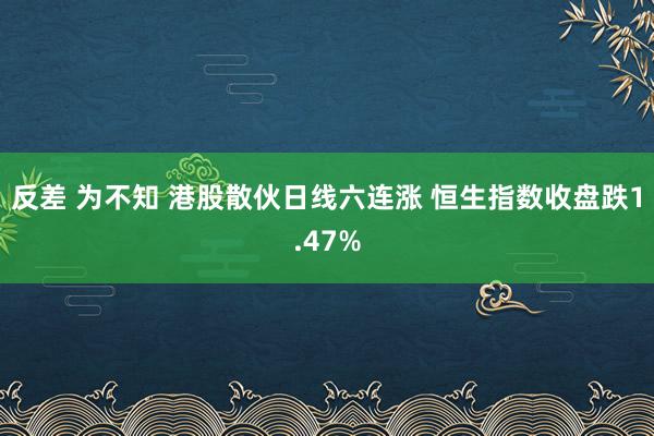 反差 为不知 港股散伙日线六连涨 恒生指数收盘跌1.47%