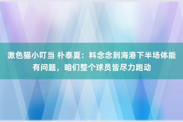 激色猫小叮当 朴泰夏：料念念到海港下半场体能有问题，咱们整个球员皆尽力跑动