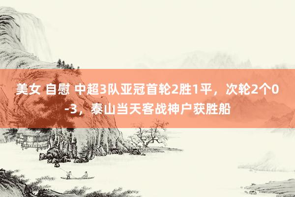 美女 自慰 中超3队亚冠首轮2胜1平，次轮2个0-3，泰山当天客战神户获胜船