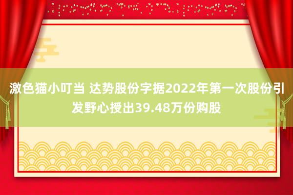 激色猫小叮当 达势股份字据2022年第一次股份引发野心授出39.48万份购股