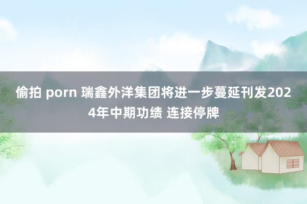 偷拍 porn 瑞鑫外洋集团将进一步蔓延刊发2024年中期功绩 连接停牌