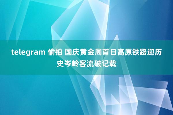 telegram 偷拍 国庆黄金周首日高原铁路迎历史岑岭客流破记载