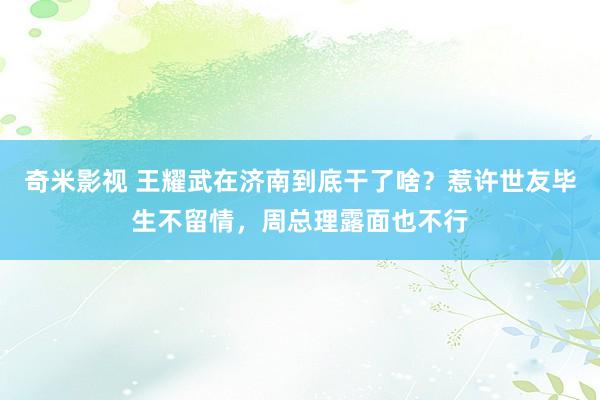 奇米影视 王耀武在济南到底干了啥？惹许世友毕生不留情，周总理露面也不行