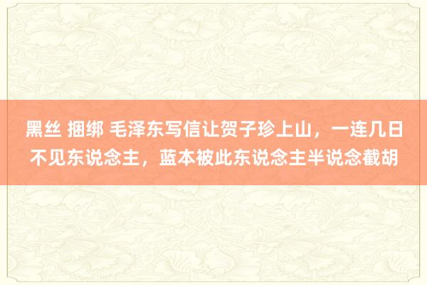 黑丝 捆绑 毛泽东写信让贺子珍上山，一连几日不见东说念主，蓝本被此东说念主半说念截胡