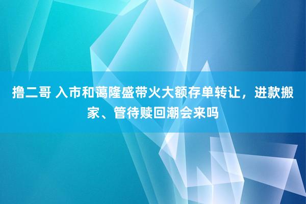 撸二哥 入市和蔼隆盛带火大额存单转让，进款搬家、管待赎回潮会来吗