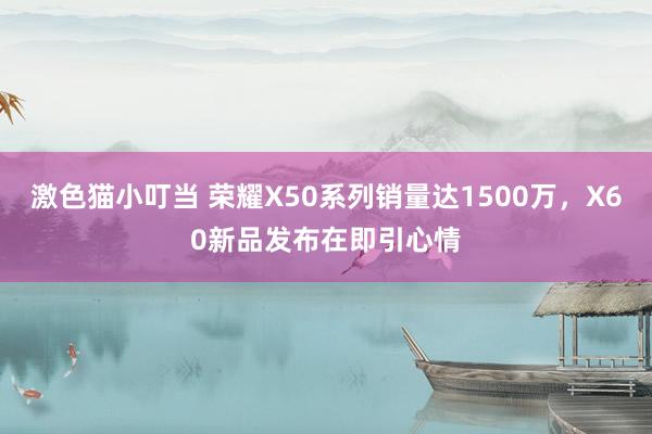 激色猫小叮当 荣耀X50系列销量达1500万，X60新品发布在即引心情