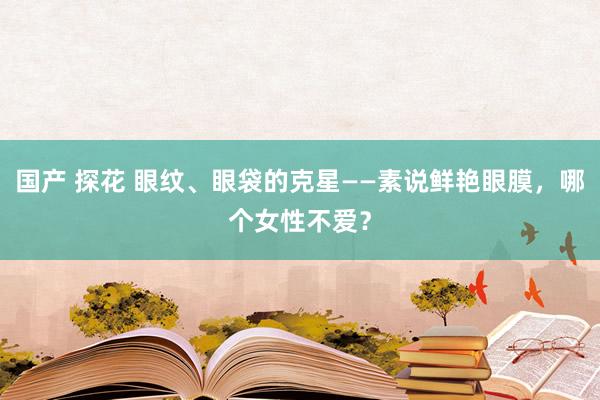 国产 探花 眼纹、眼袋的克星——素说鲜艳眼膜，哪个女性不爱？