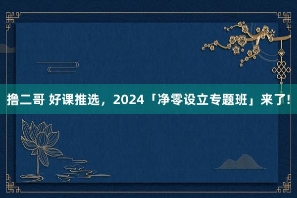 撸二哥 好课推选，2024「净零设立专题班」来了!