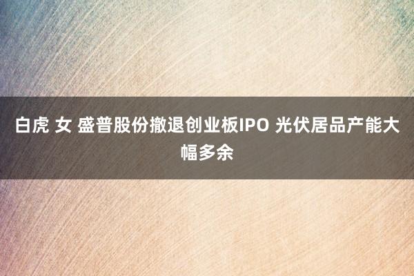 白虎 女 盛普股份撤退创业板IPO 光伏居品产能大幅多余