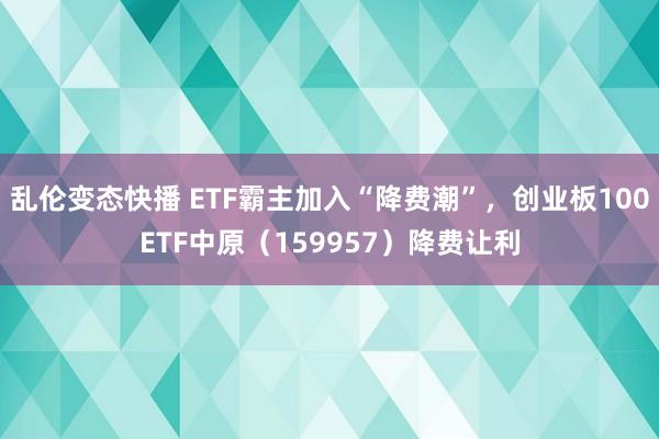 乱伦变态快播 ETF霸主加入“降费潮”，创业板100ETF中原（159957）降费让利