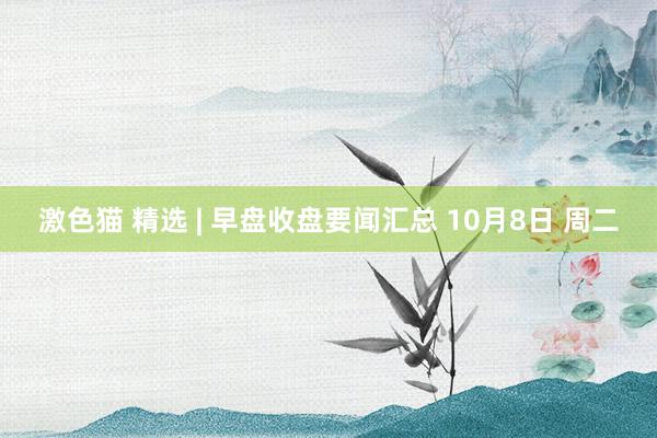 激色猫 精选 | 早盘收盘要闻汇总 10月8日 周二