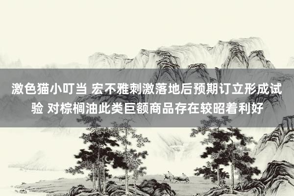 激色猫小叮当 宏不雅刺激落地后预期订立形成试验 对棕榈油此类巨额商品存在较昭着利好