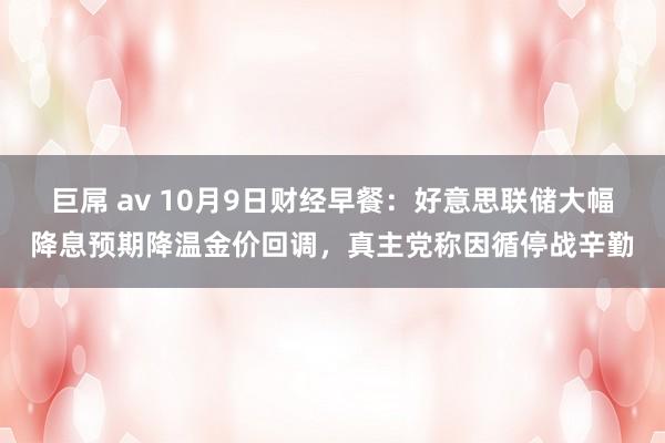 巨屌 av 10月9日财经早餐：好意思联储大幅降息预期降温金价回调，真主党称因循停战辛勤