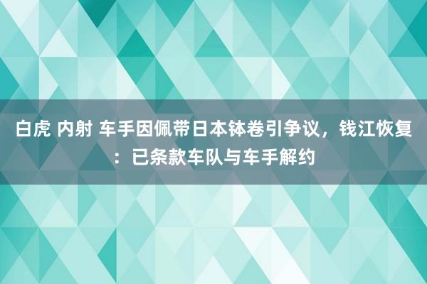 白虎 内射 车手因佩带日本钵卷引争议，钱江恢复：已条款车队与车手解约