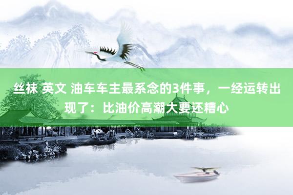 丝袜 英文 油车车主最系念的3件事，一经运转出现了：比油价高潮大要还糟心