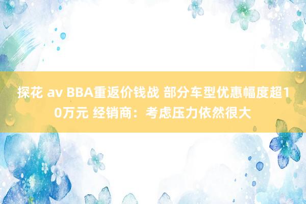 探花 av BBA重返价钱战 部分车型优惠幅度超10万元 经销商：考虑压力依然很大