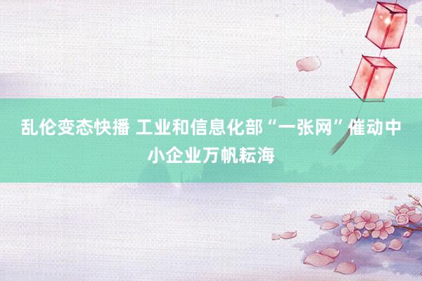 乱伦变态快播 工业和信息化部“一张网”催动中小企业万帆耘海